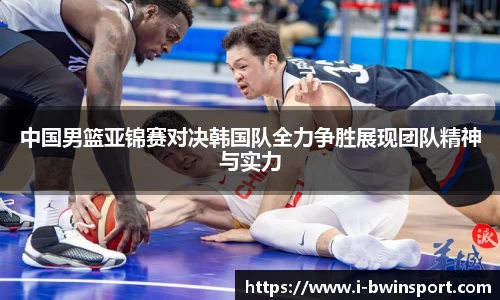 中国男篮亚锦赛对决韩国队全力争胜展现团队精神与实力