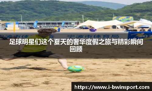 足球明星们这个夏天的奢华度假之旅与精彩瞬间回顾