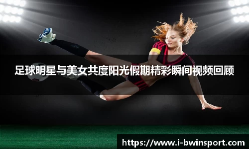 足球明星与美女共度阳光假期精彩瞬间视频回顾