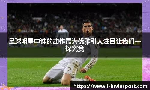 足球明星中谁的动作最为优雅引人注目让我们一探究竟